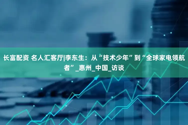 长富配资 名人汇客厅|李东生：从“技术少年”到“全球家电领航者”_惠州_中国_访谈
