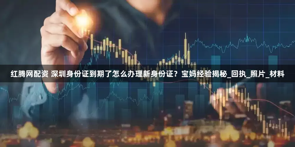 红腾网配资 深圳身份证到期了怎么办理新身份证？宝妈经验揭秘_回执_照片_材料