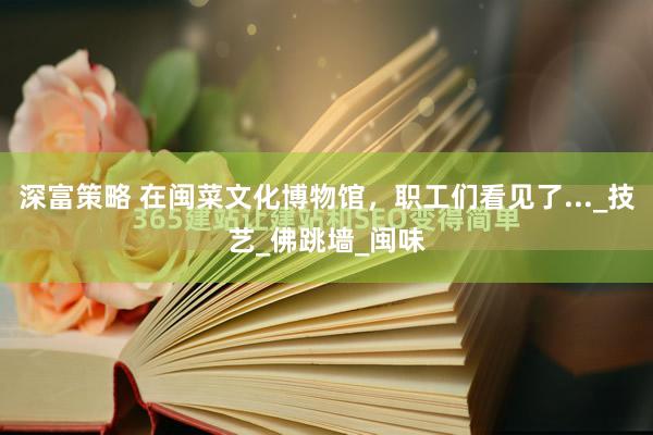 深富策略 在闽菜文化博物馆，职工们看见了..._技艺_佛跳墙_闽味