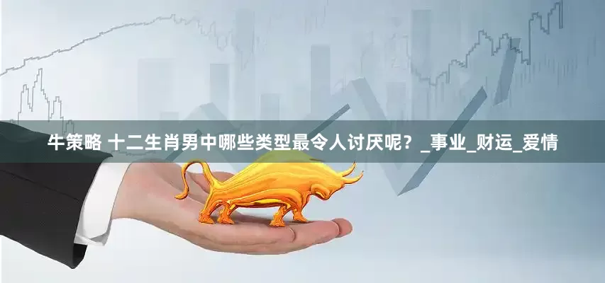 牛策略 十二生肖男中哪些类型最令人讨厌呢？_事业_财运_爱情