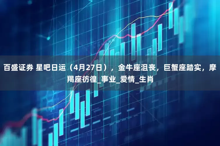 百盛证券 星吧日运（4月27日），金牛座沮丧，巨蟹座踏实，摩羯座彷徨_事业_爱情_生肖
