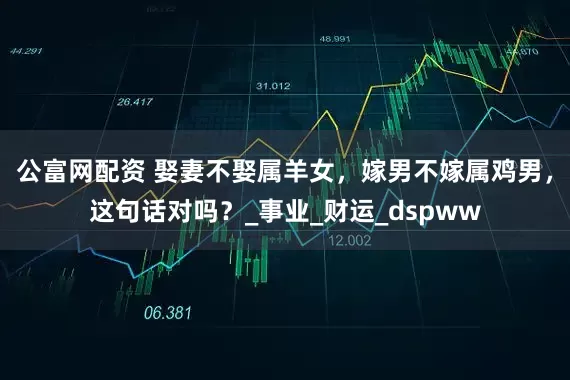 公富网配资 娶妻不娶属羊女，嫁男不嫁属鸡男，这句话对吗？_事业_财运_dspww