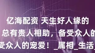 亿海配资 天生好人缘的四大生肖，总有贵人相助，备受众人的宠爱！_属相_生活_性格
