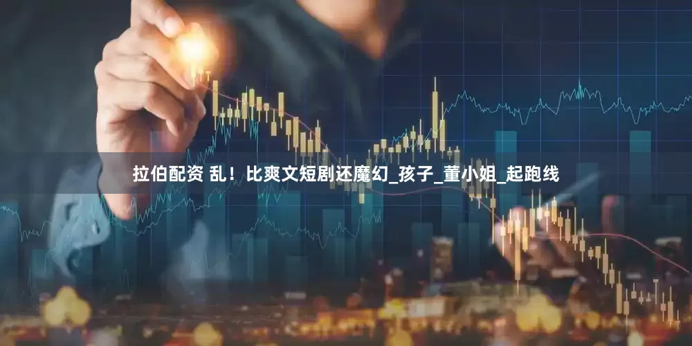 拉伯配资 乱！比爽文短剧还魔幻_孩子_董小姐_起跑线