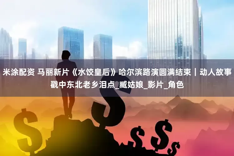 米涂配资 马丽新片《水饺皇后》哈尔滨路演圆满结束｜动人故事戳中东北老乡泪点_臧姑娘_影片_角色