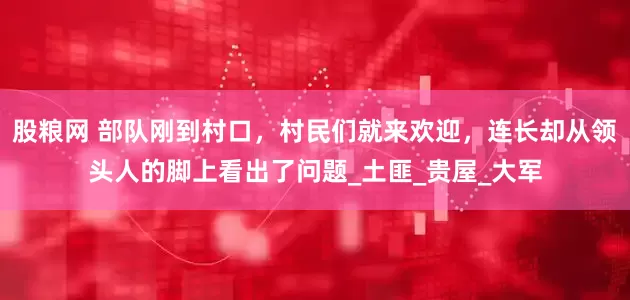 股粮网 部队刚到村口，村民们就来欢迎，连长却从领头人的脚上看出了问题_土匪_贵屋_大军