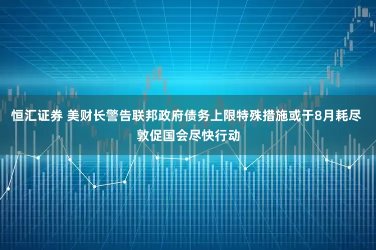 恒汇证券 美财长警告联邦政府债务上限特殊措施或于8月耗尽 敦促国会尽快行动