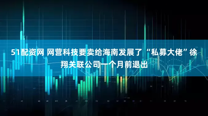 51配资网 网营科技要卖给海南发展了 “私募大佬”徐翔关联公司一个月前退出