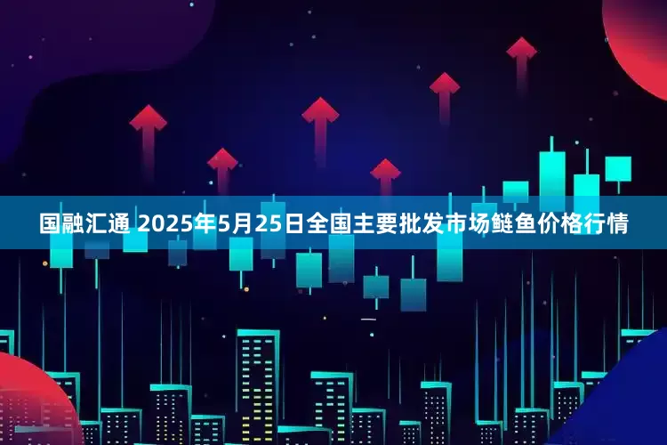 国融汇通 2025年5月25日全国主要批发市场鲢鱼价格行情