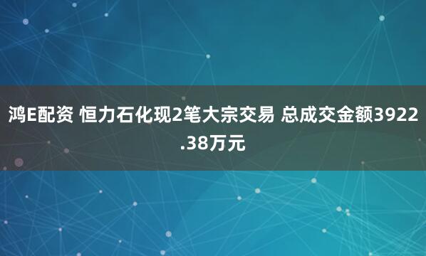 鸿E配资 恒力石化现2笔大宗交易 总成交金额3922.38万元