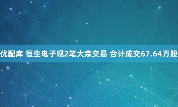 优配库 恒生电子现2笔大宗交易 合计成交67.64万股