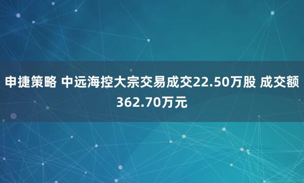 申捷策略 中远海控大宗交易成交22.50万股 成交额362.70万元