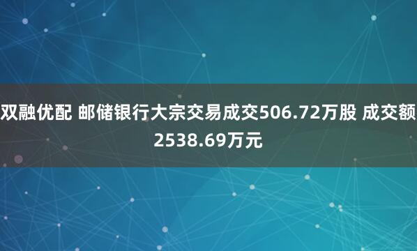 双融优配 邮储银行大宗交易成交506.72万股 成交额2538.69万元
