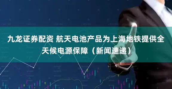 九龙证券配资 航天电池产品为上海地铁提供全天候电源保障（新闻速递）