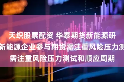天织股票配资 华泰期货新能源研究员王育武：新能源企业参与期货需注重风险压力测试和顺应周期
