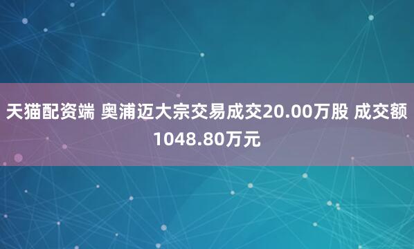 天猫配资端 奥浦迈大宗交易成交20.00万股 成交额1048.80万元