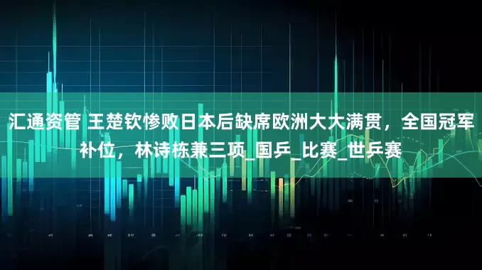 汇通资管 王楚钦惨败日本后缺席欧洲大大满贯，全国冠军补位，林诗栋兼三项_国乒_比赛_世乒赛