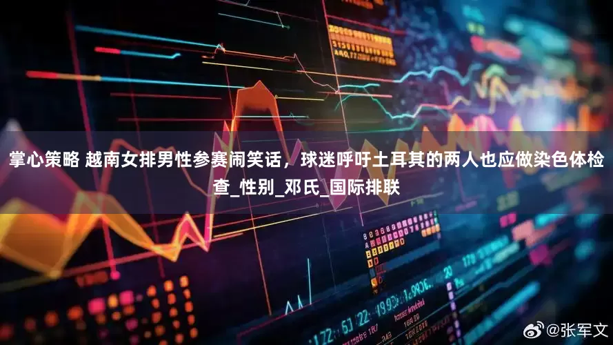 掌心策略 越南女排男性参赛闹笑话，球迷呼吁土耳其的两人也应做染色体检查_性别_邓氏_国际排联