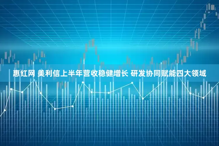惠红网 美利信上半年营收稳健增长 研发协同赋能四大领域