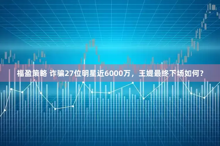 福盈策略 诈骗27位明星近6000万，王媞最终下场如何？