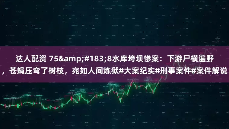 达人配资 75&#183;8水库垮坝惨案：下游尸横遍野，苍蝇压弯了树枝，宛如人间炼狱#大案纪实#刑事案件#案件解说