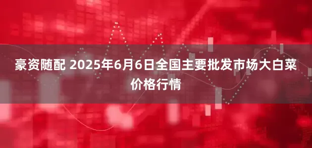豪资随配 2025年6月6日全国主要批发市场大白菜价格行情