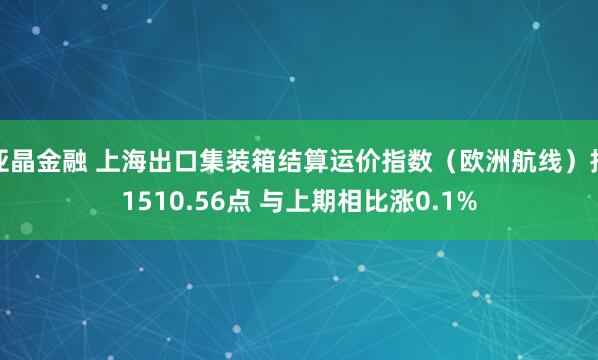 亚晶金融 上海出口集装箱结算运价指数（欧洲航线）报1510.56点 与上期相比涨0.1%