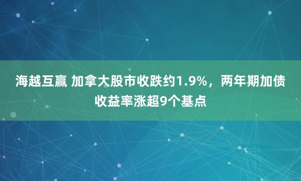 海越互赢 加拿大股市收跌约1.9%，两年期加债收益率涨超9个基点