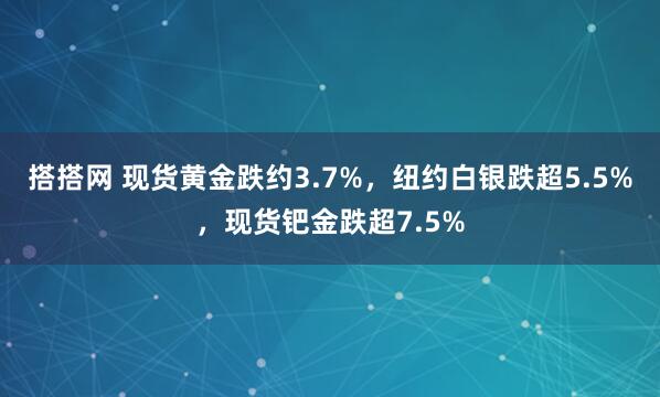 搭搭网 现货黄金跌约3.7%，纽约白银跌超5.5%，现货钯金跌超7.5%