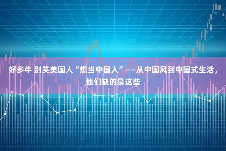 好多牛 别笑美国人“想当中国人”——从中国风到中国式生活，他们缺的是这些
